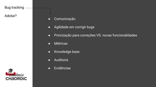 Bug tracking
Adotar?
● Comunicação
● Agilidade em corrigir bugs
● Priorização para correções VS. novas funcionalidades
● Métricas
● Knowledge base
● Auditoria
● Evidências
 