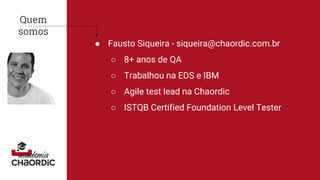 Quem
somos
● Fausto Siqueira - siqueira@chaordic.com.br
○ 8+ anos de QA
○ Trabalhou na EDS e IBM
○ Agile test lead na Chaordic
○ ISTQB Certified Foundation Level Tester
 