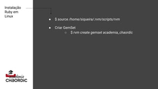 Instalação
Ruby em
Linux
● $ source /home/siqueira/.rvm/scripts/rvm
● Criar GemSet
○ $ rvm create gemset academia_chaordic
 