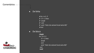 Comentários
● De linha
● De bloco
# for i in 0..5
# if i > 2 then
# break
# end
# puts "Valor da variavel local seria #{i}"
# end
=begin
for i in 0..5
if i > 2 then
break
end
puts "Valor da variavel local seria #{i}"
end
=end
 