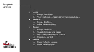 Escopo de
variáveis
● Locais
a. Escopo de método
b. Variáveis locais começam com letra minúscula ou _.
● Instância:
a. Escopo de objeto.
b. Nome precedido por @
● Classe:
a. Escopo de classe.
b. Característica de uma classe.
c. Disponível para diferentes objetos.
d. Precedidas por @@
● Globais:
a. Disponível entre classes.
b. Nome precedido por $
 