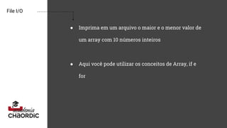 File I/O
● Imprima em um arquivo o maior e o menor valor de
um array com 10 números inteiros
● Aqui você pode utilizar os conceitos de Array, if e
for
 