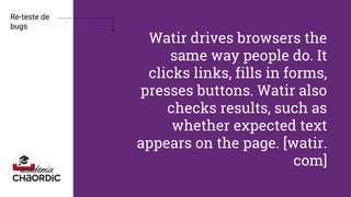 Watir drives browsers the
same way people do. It
clicks links, fills in forms,
presses buttons. Watir also
checks results, such as
whether expected text
appears on the page. [watir.
com]
Re-teste de
bugs
 