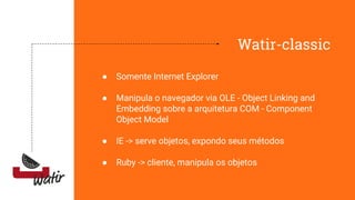Watir-classic
● Somente Internet Explorer
● Manipula o navegador via OLE - Object Linking and
Embedding sobre a arquitetura COM - Component
Object Model
● IE -> serve objetos, expondo seus métodos
● Ruby -> cliente, manipula os objetos
 