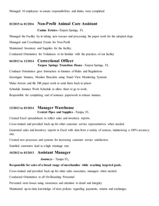 Managed 10 employees to ensure responsibilities and duties were completed
03/2015 to 01/2016 Non-Profit Animal Care Assistant
Canine Estates -Tarpon Springs, FL
Managed the Facility by in taking new rescues and processing the paper work for the adopted dogs.
Managed and Coordinated Events for Non-Profit
Maintained Inventory and Supplies for the facility.
Conducted Orientation for Volunteers to be familiar with the practices of our facility
04/2013 to 12/2014 Correctional Officer
Tarpon Springs Transition House -Tarpon Springs, FL
Conducts Orientation gave Instruction to Inmates of Rules and Regulations
Investigate Inmates, Monitor Bracelets using Smart View Monitoring Systems
Make Arrests and file DR paper work to send them back to prison
Schedule Inmates Work Schedule to allow them to go to work.
Responsible for completing end of sentence paperwork to release inmates.
03/2013 to 03/2014 Manager Warehouse
Central Pipes and Supplies -Tampa, FL
Created Excel spreadsheets to reflect sales and inventory reports.
Cross-trained and provided back-up for other customer service representatives when needed.
Generated sales and inventory reports in Excel with data from a variety of sources, maintaining a 100% accuracy
rate.
Created new processes and systems for increasing customer service satisfaction.
Satisfied customers lead to a high retainage rate.
10/2012 to 03/2013 Assistant Manager
Journeys - Tampa FL,
Responsible for sales of a broad range of merchandise while reaching targeted goals.
Cross-trained and provided back-up for other sales associates, managers when needed.
Conducted Orientation to all On Boarding Personnel
Prevented store losses using awareness and attention to detail and Integrity
Maintained up-to-date knowledge of store policies regarding payments, returns and exchanges.
 