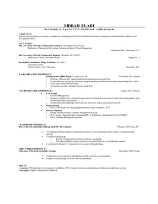 SIDRAH ELAHI
104 E. Dynasty Dr., Cary, NC 27513 ▪ 336-588-3868 ▪ s_elahi@uncg.edu
OBJECTIVE:
Seekingan opportunity as an interntoexpandmyknowledge in thefieldof Information Systems, utilizingmycommunication, technical, and
management skills.
EDUCATION:
The UniversityofNorth Carolinaat Greensboro,Greensboro,NC (UNCG)
Bachelors of Science in Information Systems andSupply ChainManagement
Graduation date: December, 2015
The UniversityofNorth Carolinaat Charlotte, Charlotte, NC (UNCC)
Bachelors of Science in Public Health August, 2013
Randolph CommunityCollege,Asheboro, NC (RCC)
Associate of Arts
Honors: Dean’s List 1 Semester December, 2012
WORK-RELATEED EXPERIENCE:
Administrative Office Work,Z_Auto, Cary, NC November, 2011-Present
o Maintain office area by organizingbusiness documents in separatefiles
o Create customer receipts by usinga pre-programmedsystem that the autorepair shop already has in place.
o Assist customers with their needs
o Answer phone calls regardingtheautorepair shop
COURSERELATED EXPERIENCE: August, 2013-Present
 Web Design
o Content Management
o Designeda website for a nonprofit organizationby addingimprovements to makethe existingwebsite look
more organizedandstructured
o EnabledandutilizedGoogle Analytics fora website to helpincrease business profit
 Programming
o Solve problems by developingapplications by usingVisual Basic .NET
 Database Systems
o Design andimplement a Database Management System
o Write code in structuredquery language(SQL) in a Database Management System(MySQL)
o Use a Database Management System
LEADERSHIP EXPERIENCE:
Bronze Level Leadership Challenge at(UNCG)Participant February, 2014-May, 2014
 Attendedworkshops relatedto leadership, personality, active listening, mental models, visioningandgoal
setting
 Collaboratedin groups
o Sharingthoughts andexperiences relatedtoleadership
o Providingfeedbacktopeers on howto act moreeffectively in a leadership position
 Completedfive hours of community service as part of thechallenge
VOLUNTEER EXPERIENCE:
Volunteer atthe local communitymosque December, 2012-Present
 Collaborate withyouthgroup anddiscuss possible events forthe community
 Organize andparticipate in events for the community
SKILLS:
Computer:Officeproductivityprograms, Visual Basic.NET, Google Analytics, programming, webdesign anddatabase systems
Languages: English, Punjabi andUrdu/Hindi
 