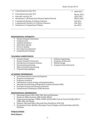 Samar Swaid, Ph. D.
3
 Cyberinfrastructure Day 2013  April 2013
 Cyberinfrastructure Day 2012 March, 2012
 Plain HPC and NSF 101 April, 2011
 Introduction to AR Research & Education Optical Network March, 2011
 Computational Biology for Biology Educators
 Computational Chemistry for Chemistry Educators
Feb 2011
Feb, 2011
 Introduction to Computational Thinking Jan, 2011
PROFESSIONAL INTERESTS
 Human-Computer Interaction
 Usable Security
 Usability Evaluation
 Information Quality
 E-Service Quality
 User Experience Research
 Computational Thinking
TEACHING COMPETENCES
 Interface Design
 Human-Computer Interaction
 Introduction to Computer Systems
 Structured programming
 Object-Oriented programming
 Programming Languages
 Software engineering
 Computer architecture
 Website Design
 Computer Science Research
ACADEMIC EXPERIENCES
 Curriculum and new course development
 Programs development
 Programs evaluation
 Participation in grant writing, and implementation
 Advising and mentoring undergraduate students (females 60%)
 Serving in internal and external committees
 Computational Thinking for STEM education
PROFESSIONAL EXPERIENCES
 Operating Systems: MVS, UNIX, VMS, Microsoft Windows
 Hardware: IBM mainframe, IBM AS/400, IBM PC
 Programming languages: COBOL, COBOL II/CICS/DB2, Fortran, Pascal, PL/SQL, JAVA, C,
HTML, XML and Scheme
 Software: Microsoft Office, Microsoft Visio, WordPress, SPSS, SAS
 Development Tools: JBuilder, JDeveloper, Power Designer and Visual Studio, JAVA EE,
NetBeans
PUBLICATIONS
Book Chapters
 