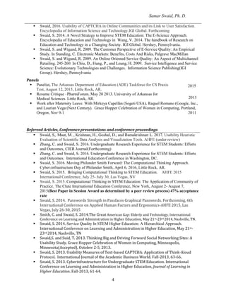Samar Swaid, Ph. D.
4
 Swaid, 2016. Usability of CAPTCHA in Online Communities and its Link to User Satisfaction.
Encyclopedia of Information Science and Technology.IGI Global. Forthcoming
 Swaid, S. 2014. A Novel Strategy to Improve STEM Education: The E-Science Approach.
Encyclopedia of Education and Technology in Wang, V. 2014. The handbook of Research on
Education and Technology in a Changing Society. IGI Global. Hershey, Pennsylvania.
 Swaid, S. and Wigand, R. 2009. The Customer Perspective of E-Service Quality: An Empirical
Study. In Standing, C. Electronic Markets: Benefits, Costs And Risks, Palgrave MacMillan
 Swaid, S. and Wigand, R. 2009. An Online Oriented Service Quality: An Aspect of Multichannel
Retailing. 245-260. In Chiu, D., Hung, P., and Leung, H. 2009. Service Intelligence and Service
Science: Evolutionary Technologies and Challenges. Information Science Publishing(IGI
Group). Hershey, Pennsylvania
Panels
 Panelist, The Arkansas Department of Education (ADE) Taskforce for CS Praxis
Test, August 12, 2015, Little Rock, AR.
 Resume Critique –PharmForum. May 20 2013. University of Arkansas for
Medical Sciences. Little Rock, AR.
2015
2013
 Work after Maternity Leave. With Mirkeya Capellán (Sogeti USA), Raquel Romano (Google, Inc.,
and Laurian Vega (Next Century). Grace Hopper Celebration of Women in Computing, Portland,
Oregon, Nov 9-1 2011
Refereed Articles, Conference presentations and conference proceedings
 Swaid, S,. Maat, M. , Krishnan, H., Goshal, D., and Ramakrishnan,
L. 2017. Usability Heuristic
Evaluation of Scientific Data Analysis and Visualization Tools. AHFE (under review)
 Zhang, C. and Swaid, S. 2016. Undergraduate Research Experience for STEM Students: Efforts
and Outcomes, CIER Journal(Forthcoming)
 Zhang, C. and Swaid, S. 2016. Undergraduate Research Experience for STEM Students: Efforts
and Outcomes. International Education Conference in Washington, DC.
 Swaid, S. 2016. Moving Philander Smith Forward: The Computational Thinking Approach.
Cyber-infrastructure Day of Philander Smith, April 6, 2016, Little Rock, AR.
 Swaid, S. 2015. Bringing Computational Thinking to STEM Education. AHFE 2015
International Conference, July 25- July 30, Las Vegas, NV
 Swaid, S. 2015. Computational Thinking in STEM Education: The Application of Community of
Practice. The Clute International Education Conference, New York, August 2- August 7,
2015(Best Paper in Session Award as determined by a peer review process) 47% acceptance
rate
 Swaid, S. 2014. Passwords Strength in Passfaces Graphical Passwords. Forthcoming, 6th
International Conference on Applied Human Factors and Ergonomics-AHFE 2015, Las
Vegas, July 26-30, 2015
 Smith, C. and Swaid, S. 2014.The Great American Gap: Elderly and Technology. International
Conference on Learning and Administration in Higher Education, May 21st-23rd 2014, Nashville, TN.
 Swaid, S. 2014. Service Quality In STEM Higher Education: A Hierarchical Approach.
International Conference on Learning and Administration in Higher Education, May 21st-
23rd 2014, Nashville, TN
 Swaid,S. and Suid, T. 2013. Thinking Big and Driving Forward Social Networking Sites: A
Usability Study. Grace Hopper Celebration of Women in Computing, Minneapolis,
Minnesota(Accepted), October 2-5, 2013.
 Swaid, S. 2013. Usability Measures of Text-based CAPTCHA: Application of Think-Aloud
Protocol. International Journal of the Academic Business World. Fall-2013, 63-66.
 Swaid, S. 2013. Cyberinfrastructure for Undergraduate STEM Education. International
Conference on Learning and Administration in Higher Education, Journal of Learning in
Higher Education. Fall-2013, 61-64.
 