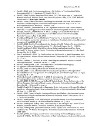 Samar Swaid, Ph. D.
5
 Swaid, S. 2013. Scale Development to Measure the Usability of Text-Based CAPTCHA.
International HCI 2013, Las Vegas, NV, July 22-26, 2013.
 Swaid, S. 2013. Usability Measures of Text-based CAPTCHA: Application of Think-Aloud
Protocol. Academic Business World International Conference, May 22-24, 2013, Nashville,
Tennessee USA (Best Paper Award)
 Swaid, S. 2013. Cyberinfrastructure for Undergraduate STEM Education International
Conference on Learning and Administration in Higher Education, May 22-24, 2013—
Holiday Inn Vanderbilt, Nashville, Tennessee USA
 Swaid, S., Walker, J., and Mortazavi, M. 2012. Cyberinfrastructure for E-Science: Are We
There Yet?". Grace Hoppe Celebration of Women in Computing 2012, Baltimore, Maryland.
 Swaid, S., Walker, J., and Mortazavi, M. 2012. Creating a Cyberinfrastructure-Based
Community of Practice”. Academic Business World International Conference 2012,
Nashville Tennessee, May 25-27, 2012.
 Swaid, S. and Wigand, R. 2012. The Effect of Perceived Site-to-Store Service Quality on
Perceived a Value and Loyalty Intentions in Multichannel Retailing”, International Journal of
management, Sept 2012, 29 (3).
 Swaid, S. 2011. How Do Women Evaluate the Quality of Health Websites. To Appear in Grace
Hopper Celebration of Women in Computing 2011, Portland, Oregon, Nov 9 – 12, 2011.
 Swaid, S. and Suid, Y. 2011. What if Users Knew the Privacy Implications When Using
Facebook? To Appear in Grace Hopper Celebration of Women in Computing 2011, Portland,
Oregon, Nov 9 – 12, 2011.
 Suid, T. and Swaid, S. 2011. The Good, the Bad and the Unusable in Social Networking Sites.
To Appear in Grace Hopper Celebration of Women in Computing 2011, Portland, Oregon, Nov
9 – 12, 2011
 Swaid, S., Walker, K., Mortazavi, M. 2011. E-Learning and the Cloud. Midsouth Distance
Learning Conference, Little Rock, AR, Oct 5 -7, 2011
 Swaid, S. and Wigand R. 2011. Service Quality in Online-Oriented Shopping:
 To appear in International Journal of Management
 Swaid, S. 2011. Readability of Kids’ Health Websites. Under Review
 Swaid, S. 2011. Gender, Information Disclousre and privacy Behavior: An Exploratory
Student of Facebook Teenager Users. Proceedings of 10th IsOne World Conference, Las Vegas,
Nevada, May 4 -6 , 2011
 Walker, J., Swaid, S. and, Mortazavi, M. 2011. E-learning using Cyberinfrastructure.
Proceedings of Association of History, Literature, Science and Technology.
 Swaid, S. 2010. HeWEK: Measuring the Health Website Quality From the Perception of the
African American. International Conference on Information Systems, Saint Louis, Missouri,
December 12 – 15. Research In progress
 Swaid, S. Nov 2010. A Framework for Developing Better Instruments to Measure Web-based
Healthcare Information Quality. International Conference on Information Quality, Little Rock,
AR, Nov 12- 14, 290- 302
 Swaid, S. 2010. Toward a Gender-Customized Instructional Delivery for Computer Science
Students. Grace Hopper Celebration of Women in Computing, Atlanta, Georgia Sept 28- Oct
2, 2010, p. 62 (Poster)
 Swaid, S. and Wigand R. 2009. Measuring the quality of e-service: Scale development and
initial validation. Journal of Electronic Commerce Research, 10(1): 13-28.
 Swaid, S. and Wigand, R. (May 2009). Service Quality in the Setting of “Buy Online, Pickup
In-Store. 2009 AMS Annual Conference, Baltimore, Maryland (Accepted)
 Swaid, S. and Wigand R. (November 2008). E-Service loyalty: scale construction and initial
validation. The 39th Annual Meeting of the Decision Science Institute, Baltimore, Maryland,
2111- 2116.
 Swaid, S. (2008). Developing an instrument for measuring electronic Shopping service
quality: E-SSQUAL. The Southern Association for Information Systems Conference, Richmond,
 