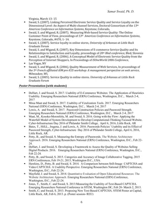 Samar Swaid, Ph. D.
6
Virginia, March 13- 15
 Swaid, S. (2007). Linking Perceived Electronic Service Quality and Service Loyalty on the
Dimensional Level: An Aspect of Multi-channel Services, Doctoral Consortium of the 13th
Americas Conference on Information Systems, Keystone, Colorado,
 Swaid, S. and Wigand, R. (2007). Measuring Web-based Service Quality: The Online
Customer Point of View, proceedings of 13th Americas Conference on Information Systems,
Keystone, Colorado, #470, 1- 14.
 Swaid, S. (2007). Service loyalty in online stores, University of Arkansas at Little Rock
Graduate Forum
 Swaid, S. and Wigand, R. (2007). Key Dimensions of E-commerce Service Quality and Its
Relationships to Satisfaction and Loyalty, proceedings of 20th Bled conference, Bled, Slovenia
 Swaid, S. and Wigand, R. (2006). A Conceptual Model of Electronic Service Quality from the
Perception of Internet Shoppers, In Proceedings of ISOneWorld 2006 Conference,
 Las Vegas, NV
 Swaid, S. and Wigand, R. (2006). Quality Measurement of Web Services, In proceedings of
the 5th French affiliated AIM pre-ICIS workshop: A management perspective on web service,
Milwaukee, WI,
 Swaid, S. (2005). Service Quality in online stores. University of Arkansas at Little Rock
Graduate Forum
Poster Presentation (with students)
 DeHart, J. and Swaid, S. 2017. Usability of E-Commerce Websites: The Application of Heuristics
Usability. Emerging Researchers National (ERN) Conference, Washington, D.C., March 2-4,
2017
 Mnsa Maat and Swaid, S. 2017. Usability of Vizulization Tools. 2017. Emerging Researchers
National (ERN) Conference, Washington, D.C., March 2-4, 2017
 Lewis, A. and Swaid, S. 2017. Password Construction Policies and Password Strength.
Emerging Researchers National (ERN) Conference, Washington, D.C., March 2-4, 2017
 Maat, M., Kosoko-Moronfolu, M. and Swaid, S. 2016. Going with the Flow: Applying the
Waterfall Model of System Development to Develop Computational-Thinking Focused Website.
Cyber-Infrastructure Day 2016 of Philander Smith College, April 6, 2016, Little Rock, AR
 Bates, T., Hill,L., Iragena, J. and Lewis, A. 2016. Passwords Policies’ Usability and its Effect of
Password Strength, Cyber-Infrastructure Day 2016 of Philander Smith College, April 6, 2016,
Little Rock, AR.
 Petty, B., and Swaid, S. Measuring the Entropy of Passwords. The Website Architecture
Approach. 2016. Emerging Researchers National (ERN) Conference, Washington, D.C., Feb 22-
24.
 DeHart, J. and Swaid, S. Developing a Fraemwork to Assess the Quality of Websites Selling
Digital Products. 2016. Emerging Researchers National (ERN) Conference, Washington, D.C.,
Feb 22-24.
 Petty, B., and Swaid, S. 2015. Categories and Accuracy of Image Collaborative Tagging, 2015
ERN Conferences, Feb 19-21, 2015, Washington D.C., USA.
 Hawkins, D., Petty, B. and Swaid, S. 2014. A Comparison between Still-Image CAPTCHA and
Video CAPTCHA: A Usability Perspective. Emerging Researchers National (ERN) Conference,
Washington, D.C., Feb 22-24.
 Mayfield, J. and Swaid, S. 2014. Quantitative Evaluation of Open Educational Resources: The
Website Architecture Approach. Emerging Researchers National (ERN) Conference,
Washington, D.C., Feb 22-24.
 Jones, T., Smith, C. and Swaid, S. 2013.Measuring the Usability of Text-Based CAPTCHA.
Emerging Researchers National Conference in STEM, Washington DC, Feb 28- March 2, 2013.
 Smith, C; and Swaid, S. 2013. Proposing New Text-Based CAPTCHA. STEM Poster at Capital,
Little Rock, AR, Feb 6, 2013. p. (Poster session- REU)
 