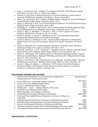 Samar Swaid, Ph. D.
7
 Jones, T. and Swaid, S. 2013. Usability of Text-Based CAPTCHA. STEM Posters at Capital,
Little Rock, AR, Feb 6, 2013. p. (Poster session-REU)
 Hawkins, D. and Swaid, S. Quality Dimensions of E-Science Platforms: Content Analysis
Approach. STEM Posters at Capital, Little Rock, p. (Poster session-REU)
 Dotson, M. and Swaid, S. 2013. Usability of Mobile Diabetes Applications. The STEM Research
Forum, Philander Smith College, Little Rock, April 2, 2013.
 Rolles, S. and Swaid, S. 2013. Use of Virtual Worlds for Education. The STEM Research Forum,
Philander Smith College, Little Rock, April 2, 2013.
 Martindale, G. , Sumrall, M. and Swaid, S. 2013. Usability Metrics for Mobile Budgeting Apps.
The STEM Research Forum, Philander Smith College, Little Rock, April 2, 2013.
 Swaid, S., Blair, N., Martindale, G. Thornton, T. 2012. E- Service Quality of E-Science
Platforms, XSEDE 2012, Chicago, IL, July 16-19, 2012.
 Swaid, S., Hawkins, S., Brown, F., Buffington, D. 2012. Taxonomy-Based Approach to
Understand the Quality Factors of E-Science Environments.
 Swaid, S., Brown, F., Buffington, D. 2011. Taxonomy-Based Approach to Understand the
Quality Factors of E-Science Environments. Posters at the Capital, Little Rock, AR, Feb 15,
2012.
 Swaid, S., Dowd, M. 2012. Usability Measures of Weight Loss Websites and its Relation to
Satisfaction. Posters at the Capital, Little Rock, AR, Feb 15, 2012.
 Dowd, M., Hansberry, C. 2012., and Swaid, S. Smartphone Security: Malware. Philander STEM
Research Forum 2012, Philander Smith College, March 21, 2012, Little Rock, AR.
 Alston, S. and Swaid,S. 2012. Predicting the Use of Web-Based Information Systems: Intrinsic
Motivation and Self-Efficacy. Philander STEM Research Forum 2012, Philander Smith College,
March 21, 2012, Little Rock, AR.
 Bassett, H. and Young, S. 2012. Motivations to Use Technology by Elderly People. Philander
STEM Research Forum 2012, Philander Smith College, March 21, 2012, Little Rock, AR.
 Swaid, S., Magee, D., Maples, V., and Benton P. 2010. Factors of the Online Healthcare
Information Quality: The Perspective of the African American Consumers. International
Conference on Information Quality, Little Rock, AR.
FELLOWSHIP, HONORS AND AWARDS
 Berkeley Lab Undergraduate Faculty Fellowship- Computational
Research Division- Visualization Usability
 NSF-OURS Fellow: Leadership in Higher Education
 Faculty of the Year, Philander Smith College
 Service Award-Philander Smith College
 SPARK 2013 Award - Arkansas Museum of Discovery
Summer 2016
2015-2016
2015
2013
2013
 All-STAR Team- Philander Smith College 2011
 NSF Scholarship –Grace Hopper Conference 2009
 Scholarship by University of Arkansas at Little Rock 2002-2007
 Travel grant from Applied Science Department, University of Arkansas at
Little Rock
2006
 Graduate School of University of Arkansas at Little Rock travel grant 2006
 ISOneWorld Doctoral Symposium travel grant, Information Institute 2006
 Overall 4.0 GPA award, University of Arkansas at Little Rock 2002-2005
 Volunteer Excellence Award, The 8th Annual Pathology Conference, Jordan 1996
 Outstanding Academic Achievement Award, Kuwait University, Kuwait 1997-1998
PROFESSIONAL ACTIVITITIES
 