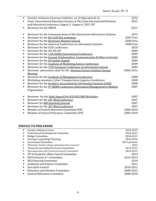 Samar Swaid, Ph. D.
8
 Panelist, Arkansas Governor Initiative on CS Education K-12
 Chair, International Education Session at The Clute International Business
and Education Conference, August 2- August 6, 2015, NY
 Reviewer for the AMCIS
2016
2015
2013
 Reviewer for the Communications of the Association Information Systems 2012
 Reviewer for the Pre-ICIS HCI workshop 2007-Pres
 Reviewer for the Electronic Markets Journal 2009-Pres
 Reviewer for the Americas Conference on information Systems 2008-Pres
 Reviewer for the CCSC conference 2010
 Reviewer for the AIS SIG ED 2009
 Reviewer for the 13th IBIMA International Conference 2009
 Reviewer for the Journal of Information, Communication & Ethics in Society 2009
 Reviewer for the IGI Global-chapter 2009
 Reviewer for the Academy of Marketing Science Conference 2009
 Reviewer for the 17th European Conference on Information System 2009
 Reviewer and session chair for the Decision Science Institute Annual
Meeting
2008, 2011
 Reviewer for the Academy of Management Conference 2008
 Workshop attendant, Cyber Transportation Logistics Conference 2008
 Reviewer for the Southern Association for Information Systems (SAIS) 2008
 Reviewer for the 9th IBIMA Conference Information Management in Modern
Organization
2007
 Reviewer for the Sixth Annual Pre-ICIS HCI/MIS Workshop 2007
 Reviewer for the 20th Bled Conference 2007
 Reviewer for MIS Quarterly Journal 2007
 Reviewer for the 20th Bled Conference 2007
 Member of Student Retention Committee/PSC 2008-2010
 Member of General Education Committee/PSC 2009-2010
SERVICE TO PHILANDER
 Faculty sabbatical Leave
 Professional Development Committee
 Budget Committee
 Strategic Long Range Planning
 Curriculum Committee
2016-2017
2016-2017
2016-2017
2015-2016
2011-present
 Philander Smith College Administrative Council 2015
 Research and Sabbatical Leave Committee 2013-2015
 Baccalaureate and Commencement Committee 2014-2015
 VP of Academic affairs Search Committee 2013
 NCA Criterion # 1 Committee 2012-2014
 NCA Steering Committee 2010
 Academic and Policies Committee 2011
 Executive Council 2010-2012
 Retention and Attrition Committee 2008-2011
 General Education Committee 2008-2010
 
