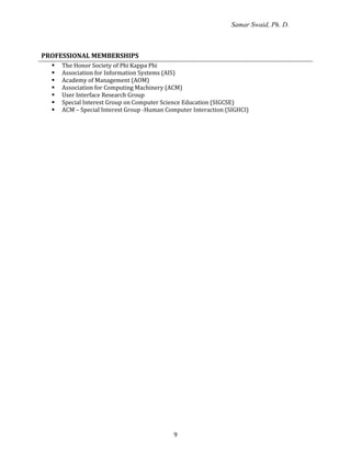 Samar Swaid, Ph. D.
9
PROFESSIONAL MEMBERSHIPS
 The Honor Society of Phi Kappa Phi
 Association for Information Systems (AIS)
 Academy of Management (AOM)
 Association for Computing Machinery (ACM)
 User Interface Research Group
 Special Interest Group on Computer Science Education (SIGCSE)
 ACM – Special Interest Group -Human Computer Interaction (SIGHCI)
 
