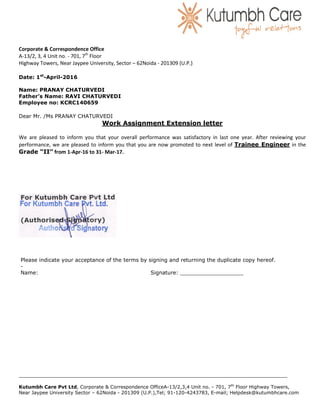 Corporate & Correspondence Office
A-13/2, 3, 4 Unit no. - 701, 7th
Floor
Highway Towers, Near Jaypee University, Sector – 62Noida - 201309 (U.P.)
__________________________________________________________________________________________________________________
Kutumbh Care Pvt Ltd, Corporate & Correspondence OfficeA-13/2,3,4 Unit no. - 701, 7th
Floor Highway Towers,
Near Jaypee University Sector – 62Noida - 201309 (U.P.),Tel; 91-120-4243783, E-mail; Helpdesk@kutumbhcare.com
Date: 1st
-April-2016
Name: PRANAY CHATURVEDI
Father’s Name: RAVI CHATURVEDI
Employee no: KCRC140659
Dear Mr. /Ms PRANAY CHATURVEDI
Work Assignment Extension letter
We are pleased to inform you that your overall performance was satisfactory in last one year. After reviewing your
performance, we are pleased to inform you that you are now promoted to next level of Trainee Engineer in the
Grade “II” from 1-Apr-16 to 31- Mar-17.
Please indicate your acceptance of the terms by signing and returning the duplicate copy hereof.
-
Name: Signature: ___________________
 