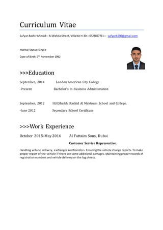 Curriculum Vitae
SufyanBashirAhmad:::Al Wahda Street, VillaNoH-30::: 0528697711::: sufyank590@gmail.com
Marital Status:Single
Date of Birth:7th
November1992
>>>Education
September, 2014 London American City College
-Present Bachelor’s In Business Administration
September, 2012 H.H.Shaikh Rashid Al Maktoum School and College.
-June 2012 Secondary School Certificate
>>>Work Experience
October 2015-May 2016 Al Futtaim Sons, Dubai
Customer Service Representive.
Handling vehicle delivery, exchanges and transfers. Ensuring the vehicle change reports. To make
proper report of the vehicle if there are some additional damages. Maintaining proper records of
registration numbers and vehicle delivery on the log sheets.
 