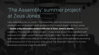 ‘The Assembly’ summer project  
at Zeus Jones.
I was selected to be on a team, ‘The Assembly’, with two industrial designers,  
a lobbyist and an engineer under guidance from 4 senior leaders at Zeus Jones  
to tackle a big innovation project with one of Zeus Jones’s clients, a Fortune 500
company. This was not an intern project – it was a real project for a real client with
pressure from client senior management to get it right. The Zeus Jones leadership
team was involved every step of the way to ensure Zeus Jones standards were being
met at every point in the process, while giving ‘the Assembly’ freedom to try new
processes and tools to get the job done
 