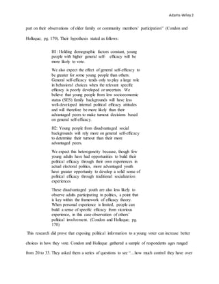 Adams-Wiley2
part on their observations of older family or community members’ participation” (Condon and
Holleque; pg. 170). Their hypothesis stated as follows:
H1: Holding demographic factors constant, young
people with higher general self- efﬁcacy will be
more likely to vote.
We also expect the effect of general self-efﬁcacy to
be greater for some young people than others.
General self-efﬁcacy tends only to play a large role
in behavioral choices when the relevant speciﬁc
efﬁcacy is poorly developed or uncertain. We
believe that young people from low socioeconomic
status (SES) family backgrounds will have less
well-developed internal political efﬁcacy attitudes
and will therefore be more likely than their
advantaged peers to make turnout decisions based
on general self-efﬁcacy.
H2: Young people from disadvantaged social
backgrounds will rely more on general self-efﬁcacy
to determine their turnout than their more
advantaged peers.
We expect this heterogeneity because, though few
young adults have had opportunities to build their
political efﬁcacy through their own experiences in
actual electoral politics, more advantaged youth
have greater opportunity to develop a solid sense of
political efﬁcacy through traditional socialization
experiences
These disadvantaged youth are also less likely to
observe adults participating in politics, a point that
is key within the framework of efﬁcacy theory.
When personal experience is limited, people can
build a sense of speciﬁc efﬁcacy from vicarious
experience, in this case observation of others’
political involvement. (Condon and Holleque; pg.
170)
This research did prove that exposing political information to a young voter can increase better
choices in how they vote. Condon and Holleque gathered a sample of respondents ages ranged
from 20 to 33. They asked them a series of questions to see “…how much control they have over
 