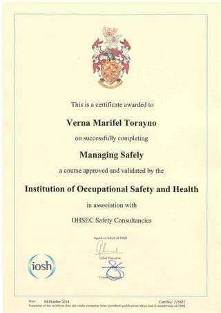 This is a certificate awarded to
Verna Marifel Torayno
on successfully completing
Managing Safely
a course approved and validated by the
Institution of Occupational Safety and Health
in association with
OHSEC Safetv Consultancies
Date: 04 October 2014 CertNo.: 215652
Possession of this certificate does not confer exemption from accredited qualifications which lead to membershio of IOSH.
 