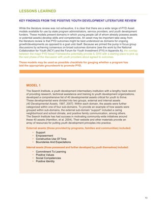 10
LESSONS LEARNED
KEY FINDINGS FROM THE POSITIVE YOUTH DEVELOPMENT LITERATURE REVIEW
While the literature review was not exhaustive, it is clear that there are a wide range of PYD Asset
models available for use by state program administrators, service providers, and youth development
funders. These models present domains in which young people (all of whom already possess assets
or potential assets) develop skills and competencies. An asset may be important take away from
the literature review is that PYD outcomes might be best understood as domains for ongoing
growth/developments as opposed to a goal unto itself. Because we primed the pump in focus group
discussions by achieving consensus on broad outcomes domains (see the work by the National
Collaboration for Youth (NCY) and the Forum for Youth Investment (FYI) in Appendix A), the overlap
between the major PYD Asset Frameworks potentially provide IL DHS with a starting place to pick up
the next phase of the discussion with youth providers about agreed to outcomes.
These models may be used as possible checklists for gauging whether a program has
laid the appropriate groundwork to promote PYD.
MODEL 1
The Search Institute, a youth development intermediary institution with a lengthy track record
of providing research, technical assistance and training to youth development organizations,
developed a comprehensive list of 40 developmental assets critical for youth to thrive.
These developmental were divided into two groups, external and internal assets
(40 Developmental Assets, 1997, 2007). Within each domain, the assets were further
categorized within one of four sub-domains. To provide an example of how assets were
grouped within sub-domains, the external sub-domain “support” included a caring
neighborhood and school climate, and positive family communication, among others.
The Search Institute has had success in motivating community-wide initiatives around
these 40 assets (Hamilton, et al. 2004). Their website and other materials provide an
array of resources for putting youth development principles into practice.
External assets (those provided by programs, families and communities) included:
• Support
• Empowerment
• Constructive Use Of Time
• Boundaries And Expectations
Internal assets (those possessed and further developed by youth themselves) included:
• Commitment To Learning
• Positive Values
• Social Competencies
• Positive Identity
 