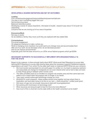 104
APPENDIX H – YOUTH PROVIDER FOCUS GROUP DATA
DEVELOPING A SHARED DEFINITION AND SET OF OUTCOMES
Leading
Civic mindedness/engagement/responsibilities/empowerment/altruism
You play a role in something bigger than your
Service learning project
Balanced restorative justice
Developing a sense of values (important)...this leads to trouble...research says about 1/3 of youth not
responding
Concerns that we are moving out of our area of expertise
Economics/Work
Not easy to tackle
As we stabilize a family--they move out & they are replaced with less stable folks
Connectedness
Pro-social engagement
All categories intertwine to make a whole you
World is changing (more injustice)--but youth want us to change more and accommodate them
After all of our work--do we decrease crime--do we decrease poverty?
How do we improve environments?
Especially given that the base amount to us s $75k versus federal programs which get $250k
NECESSARY SUPPORTS TO SUCCESSFULLY IMPLEMENT BFR ORGANIZATIONALLY &
FOR THE STATE
Based on the material—is there enough clarity about BFR? What would help?/Reactions to survey data
defining BFR?/Reactions to survey data sharing ideas about the necessary supports?/Additional supports
organizations will need? From whom?/Is the state itself ready to implement BFR?/What are your concerns
• We must monitor pennies/state $ is not worth paper it is written on--my board is weary/our partners
are weary/state can change its mind/grants do not cover interest when we've had to take out loans
to keep things going in between when monies come
• The state cancelled some of our $/rolled our program into another area and then came back and
asked us for a report when the program was no longer in our hands
• Teen reach zeroed out/brought back/things change too much
• IDHS/DCFS--youth programs --these entities should come together and see where there is
duplication--we have been trying to do this on our own-----there should be 1 unified youth grant
• Silo issue is huge--but not enough resources to deal with housing/placement
• Not working with Commission on technology cost?
• What resources are being brought to bear for this to be more effective?
• How much of this is short-term as the state shifts to the health consortium as its model?
 