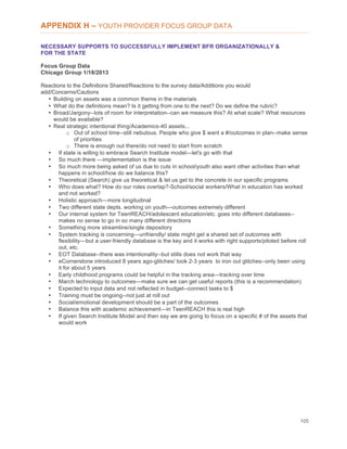 105
APPENDIX H – YOUTH PROVIDER FOCUS GROUP DATA
NECESSARY SUPPORTS TO SUCCESSFULLY IMPLEMENT BFR ORGANIZATIONALLY &
FOR THE STATE
Focus Group Data
Chicago Group 1/18/2013
Reactions to the Definitions Shared/Reactions to the survey data/Additions you would
add/Concerns/Cautions
• Building on assets was a common theme in the materials
• What do the definitions mean? Is it getting from one to the next? Do we define the rubric?
• Broad/Jargony--lots of room for interpretation--can we measure this? At what scale? What resources
would be available?
• Real strategic intentional thing/Academics-40 assets...
o Out of school time--still nebulous. People who give $ want a #/outcomes in plan--make sense
of priorities
o There is enough out there/do not need to start from scratch
• If state is willing to embrace Search Institute model—let's go with that
• So much there —implementation is the issue
• So much more being asked of us due to cuts in school/youth also want other activities than what
happens in school/how do we balance this?
• Theoretical (Search) give us theoretical & let us get to the concrete in our specific programs
• Who does what? How do our roles overlap?-School/social workers/What in education has worked
and not worked?
• Holistic approach—more longitudinal
• Two different state depts. working on youth—outcomes extremely different
• Our internal system for TeenREACH/adolescent education/etc. goes into different databases--
makes no sense to go in so many different directions
• Something more streamline/single depository
• System tracking is concerning—unfriendly/ state might get a shared set of outcomes with
flexibility—but a user-friendly database is the key and it works with right supports/piloted before roll
out, etc.
• EOT Database--there was intentionality--but stills does not work that way
• eCornerstone introduced 8 years ago-glitches/ took 2-3 years to iron out glitches--only been using
it for about 5 years
• Early childhood programs could be helpful in the tracking area—tracking over time
• March technology to outcomes—make sure we can get useful reports (this is a recommendation)
• Expected to input data and not reflected in budget--connect tasks to $
• Training must be ongoing--not just at roll out
• Social/emotional development should be a part of the outcomes
• Balance this with academic achievement—in TeenREACH this is real high
• If given Search Institute Model and then say we are going to focus on a specific # of the assets that
would work
 