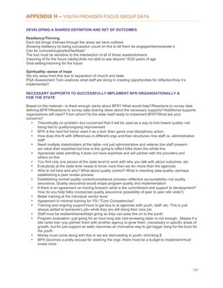 107
APPENDIX H – YOUTH PROVIDER FOCUS GROUP DATA
DEVELOPING A SHARED DEFINITION AND SET OF OUTCOMES
Resiliency/Thriving
Each kid brings it/shows through the areas we have outlined
Showing resiliency by being successful--count on this to let them be engaged/demonstrate it
Can be nurtured/supported/facilitate*
The tool must be sensitive to the intersection of all of these assets/domains
Visioning of for the future (ability)/kids not able to see beyond 19/20 years of age
Goal setting/visioning for the future
Spirituality--sense of hope
We shy away from this due to separation of church and state
PQA Assessment Tool--explores what staff are doing in creating opportunities for reflection/how it’s
implemented?
NECESSARY SUPPORTS TO SUCCESSFULLY IMPLEMENT BFR ORGANIZATIONALLY &
FOR THE STATE
Based on the material—is there enough clarity about BFR? What would help?/Reactions to survey data
defining BFR?/Reactions to survey data sharing ideas about the necessary supports?/Additional supports
organizations will need? From whom?/Is the state itself ready to implement BFR?/What are your
concerns?
• Theoretically no problem--but concerned that it will be used as a way to hire lowest quality--not
being tied to quality/ongoing improvement
• BFR is the next hot trend--want it as a tool--then game over-disciplinary action
• How does this fit with differences in different orgs and their structures--line staff vs. administrative
staff
• Need multiple stakeholders at the table--not just administrative and veteran line staff present–
we value their expertise but how is this going to affect folks down the whole line
• Appreciate state admitting it does not have expertise and will partner with the providers and
others on this
• You find only one person at the state level to work with who you talk with about outcomes, etc.
• Everybody at the state level needs to know more than we do--more than the agencies
• Who is not here and why? What about quality control? What is checking data quality--perhaps
establishing a peer review process
• Establishing normal quality control/compliance process--reflective accountability--not quality
assurance. Quality assurance would shape program quality and implementation
• If there is an agreement on moving forward--what is the commitment and support to development?
How do you help folks incorporate quality assurance (possibility of peer to peer site visits?)
• Better training at the individual vendor level
• Agreement in minimal training for YD--"Core Competencies"
• Training and ongoing support-have to get buy-in at agencies with youth, staff, etc. This is just
always added to someone's job--while they are still doing their core job
• Staff must be resilient/trained/kept going so they can pass this on to the youth
• Program evaluation--just going for an hour-long site visit-reviewing data--is not enough...Maybe if a
site ranks low--you partner them with another agency to grow them. (necessary in specific areas of
growth, but for just support as well)--becomes an innovative way to get bigger bang for the buck for
the youth
• Money must come along with this or we are disinvesting in youth--shrinking $
• BFR becomes a pretty excuse for slashing the orgs--there must be a budget to implement/must
invest more
 