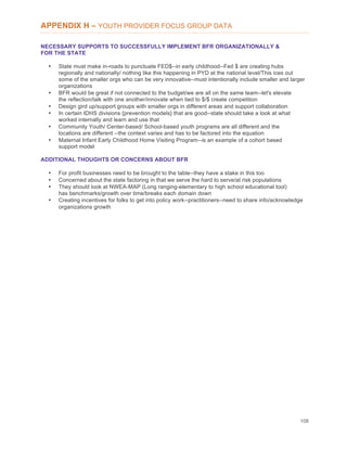 108
APPENDIX H – YOUTH PROVIDER FOCUS GROUP DATA
NECESSARY SUPPORTS TO SUCCESSFULLY IMPLEMENT BFR ORGANIZATIONALLY &
FOR THE STATE
• State must make in-roads to punctuate FED$--in early childhood--Fed $ are creating hubs
regionally and nationally/ nothing like this happening in PYD at the national level/This ices out
some of the smaller orgs who can be very innovative--must intentionally include smaller and larger
organizations
• BFR would be great if not connected to the budget/we are all on the same team--let's elevate
the reflection/talk with one another/innovate when tied to $/$ create competition
• Design gird up/support groups with smaller orgs in different areas and support collaboration
• In certain IDHS divisions {prevention models} that are good--state should take a look at what
worked internally and learn and use that
• Community Youth/ Center-based/ School-based youth programs are all different and the
locations are different --the context varies and has to be factored into the equation
• Maternal Infant Early Childhood Home Visiting Program--is an example of a cohort based
support model
ADDITIONAL THOUGHTS OR CONCERNS ABOUT BFR
• For profit businesses need to be brought to the table--they have a stake in this too
• Concerned about the state factoring in that we serve the hard to serve/at risk populations
• They should look at NWEA-MAP (Long ranging-elementary to high school educational tool)
has benchmarks/growth over time/breaks each domain down
• Creating incentives for folks to get into policy work--practitioners--need to share info/acknowledge
organizations growth
 