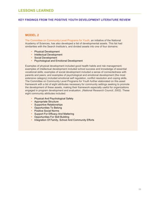 11
LESSONS LEARNED
KEY FINDINGS FROM THE POSITIVE YOUTH DEVELOPMENT LITERATURE REVIEW
MODEL 2
The Committee on Community-Level Programs for Youth, an initiative of the National
Academy of Sciences, has also developed a list of developmental assets. This list had
similarities with the Search Institute’s, and divided assets into one of four domains:
• Physical Development
• Intellectual Development
• Social Development
• Psychological and Emotional Development
Examples of physical development included good health habits and risk management;
examples of intellectual development included school success and knowledge of essential
vocational skills; examples of social development included a sense of connectedness with
parents and peers; and examples of psychological and emotional development (the most
extensive category) included emotional self regulation, conflict resolution and coping skills.
The Committee on Community Level Programs for Youth further elaborated on this asset
framework with a list of eight attributes necessary for community settings seeking to promote
the development of these assets, making their framework especially useful for organizations
engaged in program development and evaluation. (National Research Council, 2002). These
eight community attributes included:
• Physical And Psychological Safety
• Appropriate Structure
• Supportive Relationships
• Opportunities To Belong
• Positive Social Norms
• Support For Efficacy And Mattering
• Opportunities For Skill Building
• Integration Of Family, School And Community Efforts
 