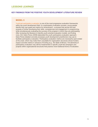 13
LESSONS LEARNED
KEY FINDINGS FROM THE POSITIVE YOUTH DEVELOPMENT LITERATURE REVIEW
MODEL 5
Youth-led participatory evaluation is one of the most progressive evaluation frameworks
within the youth development field. In a participatory evaluation process, young people
identify their own goals and metrics for achievement - a process that serves the dual
purpose of further developing their skills, competencies and engagement in programming,
while simultaneously evaluating the success of the program in which they are participating.
After reviewing the literature to identify youth-oriented evaluation models, and finding
none, Kim Sabo-Flores (2008) elaborated the youth participatory evaluation approach.
Sabo-Flores detailed concrete processes youth development practitioners may use to
facilitate participatory evaluation. Participatory evaluation metrics are necessarily open-ended
at the onset, which may make them unsuitable for organization structures whose funders
expect concrete metrics in advance of funding (e.g., the State of Illinois.) Yet elements of
participatory evaluation may still be implemented in specific youth-led campaigns and
projects within organizational structures that practice more traditional forms of evaluation.
 
