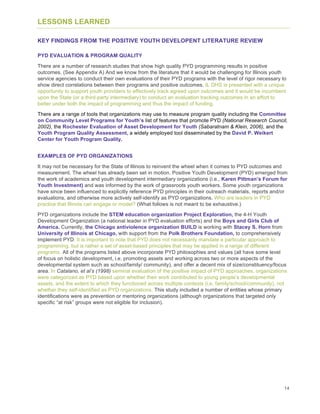 14
LESSONS LEARNED
KEY FINDINGS FROM THE POSITIVE YOUTH DEVELOPENT LITERATURE REVIEW
PYD EVALUATION & PROGRAM QUALITY
There are a number of research studies that show high quality PYD programming results in positive
outcomes. (See Appendix A) And we know from the literature that it would be challenging for Illinois youth
service agencies to conduct their own evaluations of their PYD programs with the level of rigor necessary to
show direct correlations between their programs and positive outcomes. IL DHS is presented with a unique
opportunity to support youth providers to effectively track agreed upon outcomes and it would be incumbent
upon the State (or a third-party intermediary) to conduct an evaluation tracking outcomes in an effort to
better under both the impact of programming and thus the impact of funding.
There are a range of tools that organizations may use to measure program quality including the Committee
on Community Level Programs for Youth’s list of features that promote PYD (National Research Council,
2002), the Rochester Evaluation of Asset Development for Youth (Sabaratnam & Klein, 2006), and the
Youth Program Quality Assessment, a widely employed tool disseminated by the David P. Weikert
Center for Youth Program Quality.
EXAMPLES OF PYD ORGANIZATIONS
It may not be necessary for the State of Illinois to reinvent the wheel when it comes to PYD outcomes and
measurement. The wheel has already been set in motion. Positive Youth Development (PYD) emerged from
the work of academics and youth development intermediary organizations (i.e., Karen Pittman’s Forum for
Youth Investment) and was informed by the work of grassroots youth workers. Some youth organizations
have since been influenced to explicitly reference PYD principles in their outreach materials, reports and/or
evaluations, and otherwise more actively self-identify as PYD organizations. Who are leaders in PYD
practice that Illinois can engage or model? (What follows is not meant to be exhaustive.)
PYD organizations include the STEM education organization Project Exploration, the 4-H Youth
Development Organization (a national leader in PYD evaluation efforts) and the Boys and Girls Club of
America. Currently, the Chicago antiviolence organization BUILD is working with Stacey S. Horn from
University of Illinois at Chicago, with support from the Polk Brothers Foundation, to comprehensively
implement PYD. It is important to note that PYD does not necessarily mandate a particular approach to
programming, but is rather a set of asset-based principles that may be applied in a range of different
programs. All of the programs listed above incorporate PYD philosophies and values (all have some level
of focus on holistic development, i.e. promoting assets and working across two or more aspects of the
developmental system such as school/family/ community), and offer a decent mix of size/constituency/focus
area. In Catalano, et al’s (1998) seminal evaluation of the positive impact of PYD approaches, organizations
were categorized as PYD based upon whether their work contributed to young people’s developmental
assets, and the extent to which they functioned across multiple contexts (i.e. family/school/community), not
whether they self-identified as PYD organizations. This study included a number of entities whose primary
identifications were as prevention or mentoring organizations (although organizations that targeted only
specific “at risk” groups were not eligible for inclusion).
 