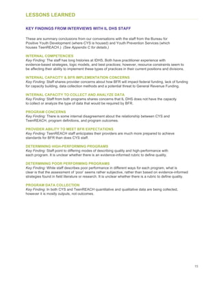 15
LESSONS LEARNED
KEY FINDINGS FROM INTERVIEWS WITH IL DHS STAFF
These are summary conclusions from our conversations with the staff from the Bureau for
Positive Youth Development (where CYS is housed) and Youth Prevention Services (which
houses TeenREACH.) (See Appendix C for details.)
INTERNAL COMPETENCIES
Key Finding: The staff has long histories at IDHS. Both have practitioner experience with
evidence-based strategies, logic models, and best practices; however, resource constraints seem to
be affecting their ability to implement these types of practices in their current positions and divisions.
INTERNAL CAPACITY & BFR IMPLEMENTATION CONCERNS
Key Finding: Staff shares provider concerns about how BFR will impact federal funding, lack of funding
for capacity building, data collection methods and a potential threat to General Revenue Funding.
INTERNAL CAPACITY TO COLLECT AND ANALYZE DATA
Key Finding: Staff from both programs shares concerns that IL DHS does not have the capacity
to collect or analyze the type of data that would be required by BFR.
PROGRAM CONCERNS
Key Finding: There is some internal disagreement about the relationship between CYS and
TeenREACH, program definitions, and program outcomes.
PROVIDER ABILITY TO MEET BFR EXPECTATIONS
Key Finding: TeenREACH staff anticipates their providers are much more prepared to achieve
standards for BFR than does CYS staff.
DETERMINING HIGH-PERFORMING PROGRAMS
Key Finding: Staff point to differing modes of describing quality and high-performance with
each program. It is unclear whether there is an evidence-informed rubric to define quality.
DETERMINING POOR PERFORMING PROGRAMS
Key Finding: While staff describes poor performance in different ways for each program, what is
clear is that the assessment of ‘poor’ seems rather subjective, rather than based on evidence-informed
strategies found in field literature or research. It is unclear whether there is a rubric to define quality.
PROGRAM DATA COLLECTION
Key Finding: In both CYS and TeenREACH quantitative and qualitative data are being collected,
however it is mostly outputs, not outcomes.
 