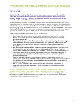 16
PROVIDERS ON PYD MODELS, OUTCOMES & CAPACITY BUILDING
DEFINING PYD
Key Finding: The majority of both survey and focus group respondents understood the
concept of Positive Youth Development in ways that correspond to the definition in the
literature review, as either a framework or strategy or principle or philosophy and directly
connected to the work of their organizations.
We asked the youth providers to define PYD and they either responded with a definition very similar
to the definition in the literature review, or they identified some specific component of PYD as identified
in the literature review, or shared specific frameworks as their definition of PYD. Many of the definitions
incorporated the young person’s environment as part of the equation. The responses were a combination
of defining PYD as a framework or strategy, principle and philosophy, yet the important thing to build
upon was the universal recognition of PYD and its connection to the work of these providers.
Some of the most interesting definitions from the survey include:
• Positive youth development is a framework that fosters internal and external protective
factors to moderate risk factors and enhances optimal physical, cognitive, social and
emotional development.
• Positive youth development is efforts (activities/interventions) to support youth in achieving
their dreams and becoming contributing members of their community. It emphasizes the
importance of focusing on youths’ strengths and providing opportunities to help others
through service.
• PYD emphasizes the importance of focusing on youths’ strengths instead of their risk factors
to ensure that all youth grow up to become contributing adults." Many researchers have
looked at this and have created frameworks around it. It relates to our programming because
much of our prevention programming is emphasizing strengths and building capacities in
order to mitigate risk factors that exist in their communities, their homes, or even their
physical predisposition.
• Positive Youth Development is a process which prepares young people to meet the
challenges of adolescence and adulthood through a coordinated, progressive series of activities
and experiences which help them to become socially, morally, emotionally, physically, and
cognitively competent.
• PYD is a policy perspective that emphasizes providing services and opportunities to
support all young people in developing a sense of competence, usefulness, belonging
and empowerment.
However, when thinking about cautions or concerns related to a shared definition of PYD, focus
group participants thought it would be important to make sure there was complete clarity and
alignment around language both among themselves and with the state, and that language should
be related to social/emotional development would be included, as well as concrete achievement
indictors (i.e., related to academic achievement.)
 