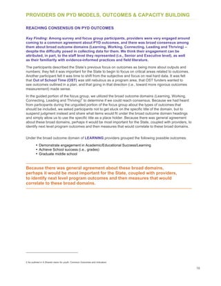 18
PROVIDERS ON PYD MODELS, OUTCOMES & CAPACITY BUILDING
REACHING CONSENSUS ON PYD OUTCOMES
Key Finding: Among survey and focus group participants, providers were very engaged around
coming to a common agreement about PYD outcomes, and there was broad consensus among
them about broad outcome domains (Learning, Working, Connecting, Leading and Thriving) –
despite the difficulty posed in collecting data for them. We think their engagement can be
attributed, in part, to the staff level they represented (i.e., Senior and Executive level), as well
as their familiarity with evidence-informed practices and field literature.
The participants described the State’s previous focus on outcomes as being more about outputs and
numbers; they felt it was important for the State to begin to focus on critical areas related to outcomes.
Another participant felt it was time to shift from the subjective and focus on real hard data. It was felt
that Out of School Time (OST) was still nebulous as a program area, that OST funders wanted to
see outcomes outlined in a plan, and that going in that direction (i.e., toward more rigorous outcomes
measurement) made sense.
In the guided portion of the focus group, we utilized the broad outcome domains (Learning, Working,
Connecting, Leading and Thriving)
2
to determine if we could reach consensus. Because we had heard
from participants during the unguided portion of the focus group about the types of outcomes that
should be included, we asked participants not to get stuck on the specific title of the domain, but to
suspend judgment instead and share what items would fit under the broad outcome domain headings
and simply allow us to use the specific title as a place holder. Because there was general agreement
about these broad domains, perhaps it would be most important for the State, coupled with providers, to
identify next level program outcomes and then measures that would correlate to these broad domains.
Under the broad outcome domain of LEARNING providers grouped the following possible outcomes:
• Demonstrate engagement in Academic/Educational Success/Learning
• Achieve School success (i.e., grades)
• Graduate middle school
Because there was general agreement about these broad domains,
perhaps it would be most important for the State, coupled with providers,
to identify next level program outcomes and then measures that would
correlate to these broad domains.
2 As outlined in A Shared vision for youth: Common Outcomes and Indicators
 