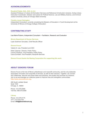 2
ACKNOWLEDGMENTS
Rosalind Fielder, M.A., M.S. (L.I.S.)
Assistant Professor of Library & Information Services and Reference & Instruction Librarian, Acting Library
Instruction Coordinator, Selector and Liaison for Political Science, Law and Military Science, and Criminal
Justice University Library at Chicago State University
Timothy Jones-Yelvington
Independent Consultant, currently completing the Masters of Education in Youth Development at the
University Of Illinois at Chicago College of Education
CONTRIBUTING STAFF
Lisa Marie Pickens, Independent Consultant – Facilitation, Research and Evaluation
Illinois Department of Human Services
Layla Suleiman Gonzalez, Chief Results Officer
Donors Forum
Valerie S. Lies, President and CEO
Delia Coleman, Director, Public Policy
Laurel O’Sullivan, Vice President, Public Policy
Laura Zumdahl, Vice President, Nonprofit Services
Donors Forum thanks the Boeing Corporation for supporting this work.
ABOUT DONORS FORUM
Donors Forum is the hub of Illinois’ philanthropic and nonprofit community, and the only statewide
association of funders and nonprofits of all kinds, as well as their advisors. Together, we connect
and collaborate, discover and share ideas and practices, and protect and promote our missions.
Join us as we leverage our collective power to improve lives and strengthen communities:
http://www.donorsforum.org.
208 South LaSalle Street
Suite 1540
Chicago, IL 60604
Phone: 312.578.0090
Toll-free: 888.578.0090
Library
Phone: 312.578.0175
TTY: 312.578.0159
Email: info@donorsforum.org
 