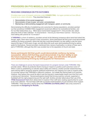 20
PROVIDERS ON PYD MODELS, OUTCOMES & CAPACITY BUILDING
REACHING CONSENSUS ON PYD OUTCOMES
Providers were surer of program outcomes under CONNECTING - but again pointed out how difficult
it would be to collect indicators. They described these as:
• Demonstration of pro-social engagement
• Demonstration of peer-to-peer, and adult, connectedness
• Maintaining or demonstrating engagement with Caregiver, parent, or community
Demonstrating the difficulty of establishing core outcomes for diverse populations, providers pointed
out that sometimes CONNECTING engagement would look different for nontraditional families, and
for non-filial relationships (e.g., “What about mentor/adult engagement?”). One provider also asked
about the limits of data collection: “In eCornerstone – how do you track these nuances – how do you
track talking with parents for 15 minutes?”
If THRIVING is a form of resiliency, providers arrived at the following consensus about what that looked like,
though, again, there were nuances to their conclusions. Some participants felt that youth could demonstrate
resiliency by being successful; others felt that they could demonstrate it by their ability to see the future
beyond the age of 19/20 years of age; and still others felt youth were demonstrating thriving by setting
goals for themselves. Several providers mentioned that a sense of spirituality or a sense of hope was a
part of THRIVING, although they felt it was avoided due to the separation of church and state.
Some participants felt that youth could demonstrate resiliency by being
successful; others felt that they could demonstrate it by their ability to see
the future beyond the age of 19/20 years of age; and still others felt youth
were demonstrating thriving by setting goals for themselves.
There are challenges to across the board measurement of a program domain under THRIVING. One
provider asked, ‘Where do protective factors having an impact on positive youth outcomes come in?’
When it came to establishing an indicator about safety and violence, another provider shared that they
were training staff to recognize adverse childhood experiences and mapping out a plan to support youth.
It is provider opinion that THRIVING is difficult to measure - but initially the training itself is an outcome.
However, they believe they would be able to see the long-term measureable impact over time from such
a training and intervention. Several participants shared that thriving could be nurtured, supported or
facilitated with the right programming and the right staff. Another provider talked about their use of the
YPQA Assessment Tool which allows them to explore if their staff were creating opportunities for youth
to be more reflective. The tool helps staff with successful implementation of such practices which support
THRIVING. There was also a strong sense that THRIVING and RESILLIENCY was a key outcome to
incorporate into Budgeting for Results.
 