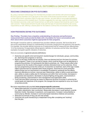 21
PROVIDERS ON PYD MODELS, OUTCOMES & CAPACITY BUILDING
REACHING CONSENSUS ON PYD OUTCOMES
By using a standard methodology from the field that providers were familiar with and encouraging
the focus group members not to get stuck on the name of the broad outcome domain, but rather,
to think about which outcomes might fit under each domain, we were able to encourage participants
to reach consensus at the broadest level. Providers suggested the next step might be to think about
the individual outcomes under each broad domain as well as the measure that would be used to track
said outcome. These broad domains fit quite nicely with the type of outcomes shared by the survey
respondents as well, offering a shared place for the State to continue the conversation with providers.
HOW PROVIDERS DEFINE PYD OUTCOMES
Key Finding: Providers have a baseline understanding of outcomes and performance
measurement that could provide the State with a foundation for future conversations with
them about which outcomes might be appropriate for their programs.
We thought it would be useful to understand how providers defined outcomes. We found that all of
the survey respondents showed an understanding of outcomes (ranging from the general to the specific).
For example, one provider defined outcomes as a measurement tool for measuring their effectiveness.
10 of the remaining 19 respondents offered generic definition of outcomes and the other nine offered
examples of program specific indicators of outcomes.
Here are examples of general outcome definitions:
• Outcomes are specific short and long-term results/changes for individuals, groups, communities,
etc. stemming from programs or services.
• Based on the logic models that we develop, there are theories that form the basis for activities
within programs. These in turn are tied to outputs, which could be things such as attendance in
programming activities, # of participants that attend workshops, etc. These outputs affect what
we expect to be the results of the program activities otherwise known as the outcomes. Since
we have programming across the continuum of prevention to treatment, each of the logic models
reflect outcomes that are expected within those programs. Outcomes for youth prevention
reflects things such as improvement in knowledge of substance use/abuse and the effects,
improved attendance at school, improved peer relationships, ability to define a post-secondary
plan, ability to create a safety plan for themselves and within their communities, decreases in
suspensions and expulsions, decreases in physical fighting among peers, improvements in
family functioning, improvements in time management and organization skills.
• Youth Services define outcomes as means to determine the level of success in achieving the
overall goals and objectives of the program, the changes that are expected to occur as a result
of services provide.
But some respondents also provided more program-specific outcomes:
• Measurable deduction of juvenile arrests and recidivism from a restorative prospective
(i.e. station adjustments, peer court/juries). Measurable decreases in youth going to Juvenile
Detention Center. Decreases in expulsions, and suspensions. Increase in accountability to
community by offender. Increase in community based restorative initiatives and practices.
• Reduced occurrences of drug use and new arrests.
• Outcomes are youth transitioning to independent living after completing and "working"
their life plan.
 