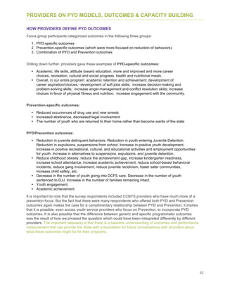 22
PROVIDERS ON PYD MODELS, OUTCOMES & CAPACITY BUILDING
HOW PROVIDERS DEFINE PYD OUTCOMES
Focus group participants categorized outcomes in the following three groups:
1. PYD-specific outcomes
2. Prevention-specific outcomes (which were more focused on reduction of behaviors)
3. Combination of PYD and Prevention outcomes
Drilling down further, providers gave these examples of PYD-specific outcomes:
• Academic, life skills, attitude toward education, more and improved and more career
choices, recreation, cultural and social progress, health and nutritional meals.
• Overall, in our entire program: academic retention and achievement; development of
career aspiration/choices;- development of soft jobs skills; increase decision-making and
problem-solving skills; increase anger-management and conflict resolution skills; increase
choices in favor of physical fitness and nutrition; increase engagement with the community.
Prevention-specific outcomes:
• Reduced occurrences of drug use and new arrests
• Increased abstinence, decreased legal involvement
• The number of youth who are returned to their home rather than become wards of the state
PYD/Prevention outcomes:
• Reduction in juvenile delinquent behaviors. Reduction in youth entering Juvenile Detention.
Reduction in expulsions, suspensions from school. Increase in positive youth development.
Increase in positive recreational, cultural, and educational activities and employment opportunities
for youth. Increase in alternatives to suspensions, expulsions, and juvenile detention.
• Reduce childhood obesity, reduce the achievement gap, increase kindergarten readiness,
increase school attendance, increase academic achievement, reduce school-based behavioral
incidents, reduce gang involvement, reduce juvenile recidivism, foster safer communities,
increase child safety, etc.
• Decrease in the number of youth going into DCFS care. Decrease in the number of youth
sentenced to DJJ. Increase in the number of families remaining intact.
• Youth engagement.
• Academic achievement.
It is important to note that the survey respondents included CCBYS providers who have much more of a
prevention focus. But the fact that there were many respondents who offered both PYD and Prevention
outcomes again makes the case for a complimentary relationship between PYD and Prevention; it implies
that it is possible, even across youth service providers who focus on Prevention, to incorporate PYD
outcomes. It is also possible that the difference between generic and specific programmatic outcomes
was the result of how we phrased the question which could have been interpreted differently by different
providers. The important takeaway is that there is a baseline understanding of outcomes and performance
measurement that can provide the State with a foundation for future conversations with providers about
what these outcomes might be for their programs.
 
