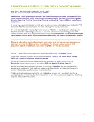23
PROVIDERS ON PYD MODELS, OUTCOMES & CAPACITY BUILDING
THE DATA PROVIDERS CURRENTLY COLLECT
Key Finding: Youth development providers are collecting common program outcomes data that
could provide potentially useful program outcome categories for the State in the following asset
domains: Learning, Thriving, Connecting, Working, and Leading. This would be an area of deeper
exploration.
In our survey, we wanted to discover which types of outcomes being collected corresponded with a PYD
framework. 17 of the respondents said they were collecting their own outcome data.
We could identify that the majority of providers surveyed (13 of the 17 providers) were collecting some
data that correlated to Learning outcomes (i.e., academic achievement via collecting grades, GPA,
on-time promotion data, etc.) One provider reported using the Developmental Assets Profile developed
by the Search Institute which is correlated to another learning outcome—Engagement in Learning.
There is a baseline understanding of outcomes and performance measurement
that can provide the State with a foundation for future conversations with
providers about what these outcomes might be for their programs.
9 of the 17 were collecting outcomes which would be grouped under the Thriving domain.
Some of the measures providers report using includes DAP (Search), the Illinois Youth Survey,
YASI, and Lionquest Substance Abuse/Use survey.
2 of the providers responded that they collected outcome data that would correspond to the
Connecting domain using measures such as the DAP and Me and My World (Search).
4 of the providers shared outcomes that relate to the domain of Working (i.e., using employability
assessments, participation in job readiness programs, and transitioning to independent living were
specific indicators) but specific measure were not identified.
And 2 providers shared outcomes that fall into the Leading domain, with 1 specifically identifying
youth participation in leadership development activities as one of the outcomes, but again not identifying
a specific measure for this outcome.
 