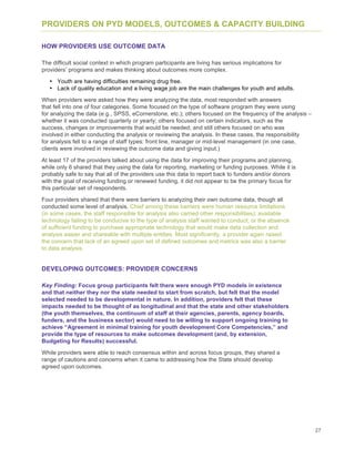 27
PROVIDERS ON PYD MODELS, OUTCOMES & CAPACITY BUILDING
HOW PROVIDERS USE OUTCOME DATA
The difficult social context in which program participants are living has serious implications for
providers’ programs and makes thinking about outcomes more complex.
• Youth are having difficulties remaining drug free.
• Lack of quality education and a living wage job are the main challenges for youth and adults.
When providers were asked how they were analyzing the data, most responded with answers
that fell into one of four categories. Some focused on the type of software program they were using
for analyzing the data (e.g., SPSS, eCornerstone, etc.); others focused on the frequency of the analysis –
whether it was conducted quarterly or yearly; others focused on certain indicators, such as the
success, changes or improvements that would be needed; and still others focused on who was
involved in either conducting the analysis or reviewing the analysis. In these cases, the responsibility
for analysis fell to a range of staff types: front line, manager or mid-level management (in one case,
clients were involved in reviewing the outcome data and giving input.)
At least 17 of the providers talked about using the data for improving their programs and planning,
while only 6 shared that they using the data for reporting, marketing or funding purposes. While it is
probably safe to say that all of the providers use this data to report back to funders and/or donors
with the goal of receiving funding or renewed funding, it did not appear to be the primary focus for
this particular set of respondents.
Four providers shared that there were barriers to analyzing their own outcome data, though all
conducted some level of analysis. Chief among these barriers were human resource limitations
(in some cases, the staff responsible for analysis also carried other responsibilities); available
technology failing to be conducive to the type of analysis staff wanted to conduct; or the absence
of sufficient funding to purchase appropriate technology that would make data collection and
analysis easier and shareable with multiple entities. Most significantly, a provider again raised
the concern that lack of an agreed upon set of defined outcomes and metrics was also a barrier
to data analysis.
DEVELOPING OUTCOMES: PROVIDER CONCERNS
Key Finding: Focus group participants felt there were enough PYD models in existence
and that neither they nor the state needed to start from scratch, but felt that the model
selected needed to be developmental in nature. In addition, providers felt that these
impacts needed to be thought of as longitudinal and that the state and other stakeholders
(the youth themselves, the continuum of staff at their agencies, parents, agency boards,
funders, and the business sector) would need to be willing to support ongoing training to
achieve “Agreement in minimal training for youth development Core Competencies,” and
provide the type of resources to make outcomes development (and, by extension,
Budgeting for Results) successful.
While providers were able to reach consensus within and across focus groups, they shared a
range of cautions and concerns when it came to addressing how the State should develop
agreed upon outcomes.
 