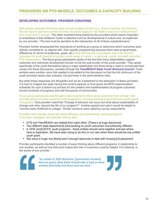 28
PROVIDERS ON PYD MODELS, OUTCOMES & CAPACITY BUILDING
DEVELOPING OUTCOMES: PROVIDER CONCERNS
Both groups reiterated that there were enough models out there (i.e., Search Institute, etc) that they
did not need to start from scratch and they would be happy for the State to pick one model and then
they could work it through. The other important thing shared by the providers which seems important
to emphasize is that whatever model is selected must be developmental in nature and, as explained
by one provider, “The tool must be sensitive to the intersection of all of these assets/domains.”
Providers further emphasized the importance of working as a group to determine which outcomes were
directly correlated to, or aligned with, their specific programming because there were programmatic
differences (in terms of audiences, goals, etc.) They felt that this conversation about the desired
outcomes for youth needed to include a wide range of voices – in particular, youth, line staff, and other
PYD stakeholders. The focus group participants spoke of the fact that many stakeholders support
outcomes and outcomes development should not be the sole burden of the youth provider. They spoke
specifically of the youth themselves being a major stakeholder and there being a need to incorporate their
voices into these discussions, possibly through the TeenREACH State Youth Advisory Council. Youth
workers were another voice that needed to be added to the discussion so that the full continuum of the
youth provision sector was included, not just those in the administrative roles.
But while these responses are thoughtful and act as a testament to the dedication of these providers,
it is hard to imagine the state having the current capacity or time (given the BFR implementation
schedule) for such a bottom-up process for the creation and implementation of program outcomes
across hundreds of programs and with thousands of communities.
Focus group participants also thought it was important to think about outcomes from a longer view
and that some outcomes would be more longitudinal, requiring tracking beyond the time youth spend
in programs. One provider noted that “Change of behavior can occur but what about sustainability of
change over time, beyond the life of our program?” Another agreed and said it would be helpful to
“connect early childhood to college.” Similar concerns were raised by survey respondents.
Providers were equally concerned about efficiency and streamlining, wanting programs
to be seen, managed, and operated without silos:
• CYS and TeenREACH are silo[ed] from each other. [There’s a] huge disconnect.
• Two different state departments [are] working on youth outcomes--but extremely different.
• IL DHS’ [and] DCFS’ youth programs - these entities should come together and see where
here is duplication. We have been trying to do this on our own when there should be one unified
youth grant.
• Silo issue is huge--but [there] aren’t enough resources to deal with housing [or] placement.
Provider participants identified a number of ways thinking about different programs in relationship to
one another, as well as how their joint impact and role in outcomes could be helpful. For instance, in
the words of one provider:
“In certain IL DHS divisions’ [prevention models]
that are good, [the] State should take a look at what
worked internally and learn and use that.”
 