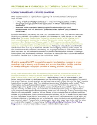 29
PROVIDERS ON PYD MODELS, OUTCOMES & CAPACITY BUILDING
DEVELOPING OUTCOMES: PROVIDER CONCERNS
Other recommendations to explore what is happening with shared outcomes in other program
areas included:
• Looking at “Early childhood programs could be helpful in tracking [outcomes] over time.
• Designing support groups with smaller organizations in different areas and supporting
collaboration.
• [The State] should look at NWEA-MAP (long ranging-elementary to high school
educational tool) [that] has benchmarks, [measures] growth over time, [and] breaks each
domain down.
Providers are adamant that training has to be a key component for success. They also think there has
to be ongoing sustained training as BFR becomes more integrated as a state practice, not just upon
initial roll-out. Particularly, they supported the need for outcomes training “at the individual vendor
level” not just for capacity purposes, but to achieve “Agreement in minimal training for youth
development Core Competencies.” Ongoing support for BFR means joining policy and practice in
order to create sustained buy in among practitioners and prevent the all-too familiar practice of merely
adding to a nonprofit provider’s already strained capacity. Participants believe that in order for this to
work there will have to be buy-in at all levels within the provider agency (including youth, parents, line
staff, administrative staff, and board,) that training and on-going support would have to exist, and that
tasks associated with outcomes measurement could not be added randomly to someone’s current job.
For providers, there would need to be internal commitment at the provider agency, aligned with external
support from the state, other funders and even the business sector.
Ongoing support for BFR means joining policy and practice in order to create
sustained buy in among practitioners and prevent the all-too familiar practice
of merely adding to a nonprofit provider’s already strained capacity.
Quality control and assurance were also important components to the discussion of outcomes data.
Providers felt that it was not enough that the data was being entered, but that systems would be in
place to assure quality in data entry and analysis. They particularly focused on using a model of peer
to peer sharing and review in order to assure not just the quality of data but the accountability of it – pointing
to a sense of their own strength as a field and, perhaps more cynically, of their distrust of the State’s capacity
to collect (and leverage) ‘clean’ data. They raised such questions as “What about quality control? Who is
checking data quality, perhaps establishing a peer review process?” Providers also suggested that
establishing a normal quality control/ compliance process which reflects accountability would be the first
step; the next step would be quality assurance which would shape program quality and implementation.
Again, one participant suggested that incorporating peer to peer site visits might be a way to develop quality
assurance across programs. There was also the mention of cohort-based support as providers attempted
to tackle program evaluation. They outlined that having an hour-long site visit to review data did not go deep
enough. For instance, if one site was ranking low on a specific metric perhaps that site could be paired with
another provider agency that was doing well on that specific metric in order to create an additional level of
peer, or cohort, support. This was felt to be an innovative way to get a bigger ‘bang for the buck’ (or, return
on investment) for the youth. Providers held up the Maternal Infant Early Childhood Home Visiting
Program as an example of a cohort-based support model the State might explore.
 