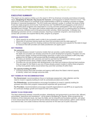 3
DEFINING, NOT REINVENTING, THE WHEEL: A PILOT STUDY ON
YOUTH DEVELOPMENT OUTCOMES AND BUDGETING RESULTS
EXECUTIVE SUMMARY
This report can be used as a follow up to the report in 2012 by American University and Indiana University
report, Budgeting for Results: Key Issues for Concern, commissioned on behalf of Donors Forum.
1
The
goal of this current report is to contribute to the implementation of BFR by modeling a process to engage
providers in outcomes development. The 2012 study was national in scope; in contrast, this study is local.
It took two state programs (Community Youth Services and TeenREACH) and engaged a small cohort of
providers within those programs who responded to a survey and then participated in two focus groups in
Springfield and Chicago. This report also outlines reasonable next steps and is a starting place for bridging
agency outcomes indicators and on-the-ground provider activities. Most importantly, it indicates how
developing outcomes can be a complex process, requiring a sustained, long-term, and broad level of
contact with providers and experts field by field, program by program.
CRITICAL QUESTIONS
• What capacity do providers need in order to be successful under BFR?
• What kind of outcomes training needs are there from providers (and the state agency)?
• What is a beginning point for creating evidence-informed outcomes (not outputs) for the state to begin
to measure that both providers and state practitioners can agree upon?
KEY FINDINGS
On outcomes:
• The field literature reveals 5 outcome models that can provide a useful starting point from which
the State and providers can develop outcomes for youth development programs. Providers not only
need human capital, funding and technology resources in order to be successful in BFR, they need
guidance from the State on what success looks like for positive youth development.
• Providers are familiar with outcomes and want to use them but the patchwork delivery system
is a significant barrier which creates outputs rather than outcomes.
• Providers are not only familiar with developments in the field and evidence-informed best practices,
they are eager for the State to use one of these already present models to define these programs
so they have greater clarity around where they (and their activities) fit within them.
On capacity building for BFR:
• Concerns persist (from both providers and agency staff) about the State’s internal capacity
to identify, collect and manage outcomes data.
KEY THEMES IN THE RECOMMENDATIONS
For Government: recommendations focus on landscape assessment, data collection and the
need to invest in capacity building for both its contracted providers and IL DHS.
For Philanthropy: recommendations encourage foundations to invest in capacity building for
grantees and share their program measurement expertise with government.
For Providers: recommendations encourage nonprofit organizations to use BFR as an opportunity
for continued strategic growth and impact for their communities.
WHERE TO GO FROM HERE
The ideal relationship between nonprofit providers, philanthropy and government is one that is fair, efficient,
accountable, responsive and transparent – all the goals of Budgeting for Results. While recognizing the
limitations of this initial pilot study, we hope the State, and its nonprofit and foundation partners, can adopt
a more robust study that can ground the service delivery landscape in best practices, gather useful internal
and external data, and create evidence-informed outcomes for the best use of public resources
DOWNLOAD THE 2012 BFR REPORT HERE.
 