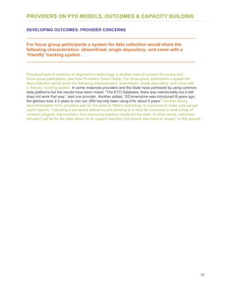 30
PROVIDERS ON PYD MODELS, OUTCOMES & CAPACITY BUILDING
DEVELOPING OUTCOMES: PROVIDER CONCERNS
For focus group participants a system for data collection would share the
following characteristics: streamlined; single depository; and come with a
‘friendly’ tracking system.
Perceived lack of cohesion or alignment in technology is another area of concern for survey and
focus group participants (see How Providers Collect Data). For focus group participants a system for
data collection would share the following characteristics: streamlined; single depository; and come with
a ‘friendly’ tracking system. In some instances providers and the State have partnered by using common
data platforms but the results have been mixed. “The ETO Database; there was intentionality but it still
does not work that way,” said one provider. Another added, “ECornerstone was introduced 8 years ago;
the glitches took 2-3 years to iron out. [We’ve] only been using it for about 5 years.” Another strong
recommendation from providers was for the state to “Match technology to outcomes to make sure we get
useful reports,” indicating a perceived deficiency and pointing to a need for outcomes to feed a loop of
constant program improvement, thus improving baseline results for the state. In other words, outcomes
shouldn’t just be for the state alone (in an upward direction) but should also have an impact ‘on the ground.’
 