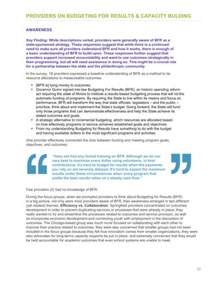 31
PROVIDERS ON BUDGETING FOR RESULTS & CAPACITY BULDING
AWARENESS
Key Finding: While descriptions varied, providers were generally aware of BFR as a
state-sponsored strategy. These responses suggest that while there is a continued
need to make sure all providers understand BFR and how it works, there is enough of
a basic understanding of BFR to build upon. These responses further suggest that
providers support increased accountability and want to use outcomes strategically in
their programming, but all will need assistance in doing so. This might be a crucial role
for a partnership between the state and the philanthropic community.
In the survey, 18 providers expressed a baseline understanding of BFR as a method to tie
resource allocations to measureable outcomes:
• [BFR is] tying money to outcomes.
• Governor Quinn signed into law Budgeting For Results (BFR), an historic spending reform
act requiring the state of Illinois to institute a results-based budgeting process that will nd the
automatic funding of programs. By requiring the State to live within its means and focus on
performance, BFR will transform the way that state officials, legislators – and the public –
prioritize, think about and implement the State’s budget. Going forward, the State will fund
only those programs that can demonstrate effectiveness and help the State achieve its
stated outcomes and goals.
• A strategic alternative to incremental budgeting, which resources are allocated based
on how effectively programs or service achieves established goals and objectives.
• From my understanding Budgeting for Results have something to do with the budget
and having available dollars to the most significant programs and activities.
One provider effectively connected the dots between funding and meeting program goals,
objectives, and outcomes:
“Have not had any formal training on BFR. Although we do our
very best to maximize every dollar using volunteers, in kind
contributions, it's hard to budget for results when the payments
you rely on are severely delayed. It's hard to expect the maximum
results under these circumstances when every program that
yields the best results relies on a steady cash flow.”
Few providers (2) had no knowledge of BFR.
During the focus groups, when we prompted providers to think about Budgeting for Results (BFR)
in a big picture, not only were most providers aware of BFR, their awareness emerged in two different
(yet related) themes: Efficiency vs. Collaboration. Springfield providers concentrated on outcomes
development in order to prevent duplicating services or processes that were already in place; they
really wanted to try and streamline the processes related to outcomes and service provision, as well
as incorporate economic development and connecting youth with employment in the discussion of
outcomes. The Chicago-based group was much more focused on collaborating with each other to
improve their practice related to outcomes; they were also concerned that smaller groups had not been
included in the focus groups because they felt true innovation comes from smaller organizations; they were
also advocates for long-terms capacity supports be put in place, and extremely concerned that they would
be held accountable for academic outcomes that even school systems are unable to meet.
 