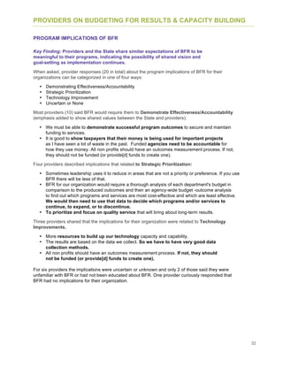 32
PROVIDERS ON BUDGETING FOR RESULTS & CAPACITY BUILDING
PROGRAM IMPLICATIONS OF BFR
Key Finding: Providers and the State share similar expectations of BFR to be
meaningful to their programs, indicating the possibility of shared vision and
goal-setting as implementation continues.
When asked, provider responses (20 in total) about the program implications of BFR for their
organizations can be categorized in one of four ways:
• Demonstrating Effectiveness/Accountability
• Strategic Prioritization
• Technology Improvement
• Uncertain or None
Most providers (10) said BFR would require them to Demonstrate Effectiveness/Accountability
(emphasis added to show shared values between the State and providers):
• We must be able to demonstrate successful program outcomes to secure and maintain
funding to services.
• It is good to show taxpayers that their money is being used for important projects
as I have seen a lot of waste in the past. Funded agencies need to be accountable for
how they use money. All non profits should have an outcomes measurement process. If not,
they should not be funded (or provide[d] funds to create one).
Four providers described implications that related to Strategic Prioritization:
• Sometimes leadership uses it to reduce in areas that are not a priority or preference. If you use
BFR there will be less of that.
• BFR for our organization would require a thorough analysis of each department's budget in
comparison to the produced outcomes and then an agency-wide budget -outcome analysis
to find out which programs and services are most cost-effective and which are least effective.
We would then need to use that data to decide which programs and/or services to
continue, to expand, or to discontinue.
• To prioritize and focus on quality service that will bring about long-term results.
Three providers shared that the implications for their organization were related to Technology
Improvements.
• More resources to build up our technology capacity and capability.
• The results are based on the data we collect. So we have to have very good data
collection methods.
• All non profits should have an outcomes measurement process. If not, they should
not be funded (or provide[d] funds to create one).
For six providers the implications were uncertain or unknown and only 2 of those said they were
unfamiliar with BFR or had not been educated about BFR. One provider curiously responded that
BFR had no implications for their organization.
 
