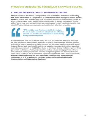 35
PROVIDERS ON BUDGETING FOR RESULTS & CAPACITY BUILDING
ILLINOIS IMPLEMENTATION CAPACITY AND PROVIDER CONCERNS
Of more concern is the distrust some providers have of the State’s motivations surrounding
BFR. Some feel that BFR is a Trojan horse to further hollow out an already lean service delivery
system. A provider said, “Theoretically [I have] no problem, but [I’m] concerned that it will be used as
a way to hire the lowest quality, that it’s not being tied to quality or ongoing improvement.” Another
added, “Money must come along with this or we are disinvesting in youth.” Another preferred to think
about BFR’s potential to prompt cooperation and collaboration, rather than competition:
“BFR would be great if not connected to the budget.
We are all on the same team; let's elevate the reflection,
talk with one another, and innovate when tied to money.
Money creates competition.”
Acknowledging the small size of both the survey and focus group samples, we want to encourage
the State not to ignore these concerns about gaps in capacity. The State’s lack of staffing, planning
and resource capacity, as well as its uneven practices and processes, is well documented in annual
Inspector General audit reports, public testimony at legislative hearings and committees, as well as
external evaluations (such as the 2010 Pew Center on the States’ Grading the States report on Illinois
government performance.) Facing, and overcoming, distrust between strategic partners will not be
easy, and would probably require some additional change management and internal culture work
on the part of IL DHS (as well as some rather significant changes to the State’s financial processes.)
However, greater intentional and more transparent communication about the State’s
commitment to BFR, as well as to a consistent evidence-informed methodology for
implementation, could balance this skepticism.
 