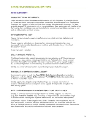 36
STAKEHOLDER RECOMMENDATIONS
FOR GOVERNMENT
CONDUCT EXTERNAL FIELD REVIEW
There is a need to conduct a more exhaustive research into and compilation of the major activities
in Chicago and Illinois, particularly public-private partnerships, around Positive Youth Development
Outcomes and Indicators in order inform the State’s goals. But while there is evidently a City level
project to assess PYD outcomes, as well as a long-established State level project with the Afterschool
Partnership, there could be a more coordinated effort to compile lessons and best practices, as well
as to avoid duplication and build synergy.
CONDUCT INTERNAL AUDIT
Assess their current youth programming offerings across units to eliminate duplication and
redundancy.
Review programs within their own divisions where outcomes and indicators have been
successfully implemented and use those as models to guide those developed in the Youth
Development division.
Invest in program evaluation.
CREATE TRAINING PROTOCOL
The State should consider supporting sustained and ongoing training as BFR becomes more
integrated as a state practice, not just upon initial roll-out. Particularly, they should consider
supporting the need for training “at the individual vendor level” not just for capacity purposes
but to achieve “Agreement in minimal training for youth development Core Competencies.”
Identify and partner with organizations to provide ongoing capacity building support.
PARTICIPATE IN STAKEHOLDER ENGAGEMENT
Incorporate the voices of youth (i.e., TeenREACH State Advisory Council), organizations
that support youth (i.e., Illinois Collaboration on Youth-ICOY) and other key stakeholders
in the next phase of the process.
Identify opportunities for partnership with philanthropic and corporate stakeholders in
evidence-informed outcomes development and/or capacity development to strengthen the
PYD delivery system.
BASE OUTCOMES ON EVIDENCE-INFORMED PRACTICES AND RESEARCH
Identify an evidence-informed and best practice model for PYD programs and outcomes
(e.g., from the Search Institute, etc.), particularly as the providers are familiar with the range
of models available. Leverage the expertise of foundations and practitioners in this process.
Complete the process of obtaining consensus on the broad PYD outcome domains, move to
work with providers on specific outcomes within those domains and finalize the measures that
would be utilized across Youth Provider Services; subsequently, the State could take the additional
step of determining which additional Prevention Outcomes would be needed.
 