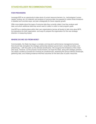 38
STAKEHOLDER RECOMMENDATIONS
FOR PROVIDERS
Leverage BFR as an opportunity to take stock of current resource barriers (i.e., technological, human
capital, funding, etc.) to collection and analysis of outcome data; be prepared to outline those limitations
in detailed and concrete ways; and plan strategically for future capacity growth.
Offer more details about the types of outcome data they currently collect; how they analyze said
data; and which additional data they would need to collect in order to meet program goals.
Use BFR as a starting place within their own organizations (across all levels) to talk more about BFR,
its implications for their organization, and ways to prepare the organization for this new strategic
direction in measuring impact.
WHERE DO WE GO FROM HERE?
Commendably, the State has begun a complex and long-term performance management process
that should help strengthen the strategic partnership between government, nonprofit providers, and
philanthropy – with the public as the ultimate beneficiaries. We recognize the limitations of this initial
pilot study. However, as this process moves forward, we hope the State, along with strategic partners,
can adopt a scaled-up process for involving its constituencies, assessing the service delivery landscape,
gathering data, and creating evidence-informed outcomes for the best uses of public resources.
 