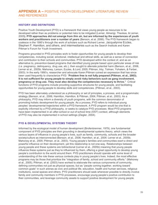 39
APPENDIX A – POSITIVE YOUTH DEVELOPMENT LITERATURE REVIEW
AND REFERENCES
HISTORY AND DEFINITIONS
Positive Youth Development (PYD) is a framework that views young people as resources to be
developed rather than as problems or potential risks to be mitigated (Lerner, Almerigi, Theokas, & Lerner,
2005). PYD approaches did not emerge from thin air, but are informed by the experiences of youth
workers and practitioners over a number of years (Benson, et al. 2006). The PYD framework began to
coalesce in the 1990’s through the work of scholars such as Richard Lerner, Jacquelynne Eccles,
Stephen F. Hamilton, and others, and intermediaries such as the Search Institute and Karen
Pittman’s Forum for Youth Investment.
Programs grounded in PYD principles work to foster opportunities for young people to develop their
competencies, including social, emotional, intellectual and ethical skills, as well as a sense of connection
and contribution to their schools and communities. PYD developed within the context of, and as an
alternative to, prevention-based programs that identified young people based upon particular areas of risk
(i.e. pregnancy, delinquency, drug use, etc.), then sought to alleviate potential harm (Benson, et al., 2006,
Lerner et al., 2005b; Mahoney, Larson, Eccles, & Lord, 2005; Pittman, Irby, Tolman, Yohalem, & Ferber,
2003). In the early 1990’s, researcher and advocate Karen Pittman coined an expression that has since
been used frequently to characterize PYD: “Problem free is not fully prepared (Pittman, et al., 2003).
It is not sufficient for young people to simply avoid risky behaviors such as gang involvement,
pregnancy or drug use. They must also develop the competencies necessary to thrive.” Critical
functions of PYD programs include providing supportive structures for young people, and facilitating
opportunities for young people to develop skills and competencies. (Pittman, et al., 2003).
PYD has been alternately understood as a philosophy or set of principles, a process, and a programmatic
strategy (Benson, et al., 2006; Hamilton, Hamilton, & Pittman, 2004; Pittman, et al., 2003). As a
philosophy, PYD may inform a diversity of youth programs, with the common denominator of
promoting holistic development for young people. As a process, PYD refers to individual young
peoples’ developmental trajectories within a PYD framework. A PYD program would be one that is
explicitly informed by a PYD philosophy, or seeks to catalyze PYD processes. Most PYD programs
have been implemented in an after-school or out of school time (OST) context, although elements
of PYD may also be implemented in school settings (Ziegler, 2004).
PYD & DEVELOPMENTAL SYSTEMS THEORY
Informed by the ecological model of human development (Brofenbrenner, 1979), one fundamental
component of PYD principles are their grounding in developmental systems theory, which views the
various layers of influence in young people’s lives, such as family, community, schools and the broader
society/culture as interconnected (Benson, et al., 2006; Hamilton, et al., 2004; Lerner et al., 2005b;
Mahoney et al., 2005; Pittman, et al., 2003). Young people’s families and communities exert a direct and
powerful influence on their development, yet this relationship is not one-way. Relationships between
young people and these systems are bidirectional (Lerner et al., 2005b) meaning that young people
influence these systems just as they’re influenced by them, offering a great opportunity to develop young
people’s contribution to the world around them. PYD practitioners should operate with some level of
understanding of the role these various contexts play in young people’s lives. Indeed, the most effective
programs may be those that prioritize the “integration of family, school and community efforts.” (Mahoney
et al., 2005). Pittman, et al. (2003) have worked to elaborate the various components of community,
defining communities not just as physical spaces, but as “people coming together, working toward
common goals” in such arenas as civic and political life, education, health and human services, religious
institutions, social spaces and others. PYD practitioners should seek whenever possible to directly involve
family and community members in PYD processes, encourage young people’s positive contribution to
their communities, and leverage community assets to support positive development for young people.
 