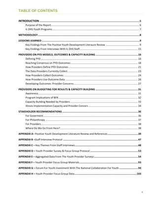 4
TABLE OF CONTENTS
INTRODUCTION	
  ....................................................................................................................................	
  5	
  
	
   Purpose	
  of	
  the	
  Report	
  ...........................................................................................................................	
  6	
  
	
   IL	
  DHS	
  Youth	
  Programs	
  .........................................................................................................................	
  7	
  
METHODOLOGY	
  ......................................................................................................................................	
  8	
  
LESSIONS	
  LEARNED	
  .................................................................................................................................	
  9	
  
	
   Key	
  Findings	
  From	
  The	
  Positive	
  Youth	
  Development	
  Literaure	
  Review	
  ...............................................	
  9	
  
	
   Key	
  Findings	
  From	
  Interviews	
  With	
  IL	
  DHS	
  Staff	
  .................................................................................	
  15	
  
PROVIDERS	
  ON	
  PYD	
  MODELS,	
  OUTCOMES	
  &	
  CAPACITY	
  BUILDING	
  ........................................................	
  16	
  
	
   Defining	
  PYD	
  .......................................................................................................................................	
  16	
  
	
   Reaching	
  Consensus	
  on	
  PYD	
  Outcomes	
  ..............................................................................................	
  18	
  
	
   How	
  Providers	
  Define	
  PYD	
  Outcomes	
  ................................................................................................	
  21	
  
	
   The	
  Data	
  Providers	
  Currently	
  Collect	
  ..................................................................................................	
  23	
  
	
   How	
  Providers	
  Collect	
  Outcomes	
  .......................................................................................................	
  24	
  
	
   How	
  Providers	
  Use	
  Outcome	
  Data	
  .....................................................................................................	
  26	
  
	
   Developing	
  Outcomes:	
  Provider	
  Concerns	
  .........................................................................................	
  27	
  
PROVIDERS	
  ON	
  BUDGETING	
  FOR	
  RESULTS	
  &	
  CAPACITY	
  BUILDING	
  ........................................................	
  31	
  
	
   Awareness	
  ...........................................................................................................................................	
  31	
  
	
   Program	
  Implications	
  of	
  BFR	
  ...............................................................................................................	
  32	
  
	
   Capacity	
  Building	
  Needed	
  by	
  Providers	
  ..............................................................................................	
  33	
  
	
   Illinois	
  Implementation	
  Capacity	
  and	
  Provider	
  Concers	
  .....................................................................	
  34	
  
STAKEHOLDER	
  RECOMMENDATIONS	
  ....................................................................................................	
  36	
  
	
   For	
  Goverment	
  ....................................................................................................................................	
  36	
  
	
   For	
  Philanthropy	
  .................................................................................................................................	
  37	
  
	
   For	
  Providers	
  .......................................................................................................................................	
  38	
  
	
   Where	
  Do	
  We	
  Go	
  From	
  Here?	
  ............................................................................................................	
  38	
  
APPENDIX	
  A–	
  Positive	
  Youth	
  Development	
  Literature	
  Review	
  and	
  References	
  ........................................	
  39	
  
APPENDIX	
  B	
  –Staff	
  Interview	
  Protocol	
  ...................................................................................................	
  47	
  
APPENDIX	
  C	
  –	
  Key	
  Themes	
  From	
  Staff	
  Interviews	
  ...................................................................................	
  48	
  
APPENDIX	
  D	
  –	
  Youth	
  Provider	
  Survey	
  &	
  Focus	
  Group	
  Protocol	
  ...............................................................	
  53	
  
APPENDIX	
  E	
  –	
  Aggregated	
  Data	
  From	
  The	
  Youth	
  Provider	
  Surveys	
  ..........................................................	
  54	
  
APPENDIX	
  F	
  –	
  Youth	
  Provider	
  Focus	
  Group	
  Materials	
  .............................................................................	
  93	
  
APPENDIX	
  G	
  –	
  Forum	
  For	
  Youth	
  Investment	
  With	
  The	
  National	
  Collaboration	
  For	
  Youth	
  .........................	
  94	
  
APPENDIX	
  H	
  –	
  Youth	
  Provider	
  Focus	
  Group	
  Data	
  ..................................................................................	
  103	
  
 